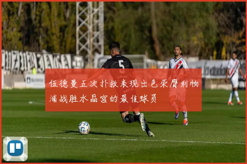 伍德曼五次扑救表现出色荣膺利物浦战胜水晶宫的最佳球员