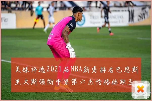 美媒评选2021届NBA新秀排名巴恩斯里夫斯领衔申京第六杰伦格林跌至第九