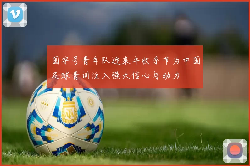 国字号青年队迎来丰收季节为中国足球青训注入强大信心与动力