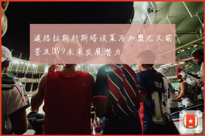 道格拉斯科斯塔谈莱万加盟尤文前景及DV9未来发展潜力