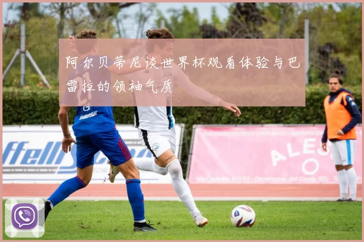 阿尔贝蒂尼谈世界杯观看体验与巴雷拉的领袖气质