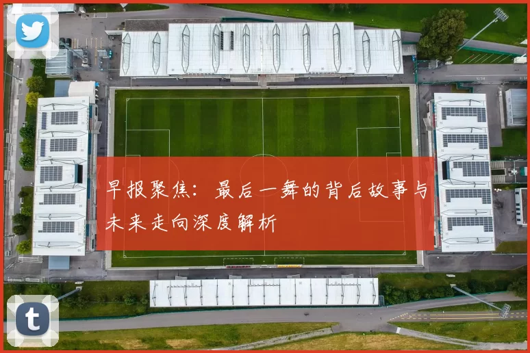 早报聚焦：最后一舞的背后故事与未来走向深度解析